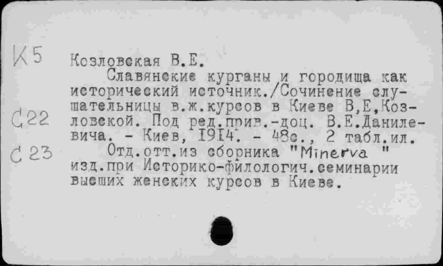 ﻿Л~ Козловская В.Е.
Славянские курганы и городища как исторический источник./Сочинение слу-н шательницы в.ж.курсов в Киеве В,Е,Коз-ловской. Под ред.прив.-доц. В.Е.Данилевича. - Киев, 1914. - 45с., 2 табл.ил.
23 Отд.отт.из сборника "Minerva " изц.при Историко-филологич.семинарии высших женских курсов в Киеве.